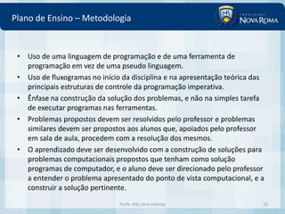 Plano de Ensino – Metodologia


 • Uso de uma linguagem de programação e de uma ferramenta de
   programação em vez de uma pseudo linguagem.
 • Uso de fluxogramas no início da disciplina e na apresentação teórica das
   principais estruturas de controle da programação imperativa.
 • Ênfase na construção da solução dos problemas, e não na simples tarefa
   de executar programas nas ferramentas.
 • Problemas propostos devem ser resolvidos pelo professor e problemas
   similares devem ser propostos aos alunos que, apoiados pelo professor
   em sala de aula, procedem com a resolução dos mesmos.
 • O aprendizado deve ser desenvolvido com a construção de soluções para
   problemas computacionais propostos que tenham como solução
   programas de computador, e o aluno deve ser direcionado pelo professor
   a entender o problema apresentado do ponto de vista computacional, e a
   construir a solução pertinente.
                               Profa. MSc Ivna Valença                    12
 