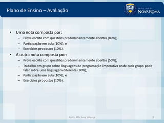 Plano de Ensino – Avaliação


 • Uma nota composta por:
     – Prova escrita com questões predominantemente abertas (80%);
     – Participação em aula (10%); e
     – Exercícios propostos (10%).
 • A outra nota composta por:
     – Prova escrita com questões predominantemente abertas (50%);
     – Trabalho em grupo sobre linguagens de programação imperativa onde cada grupo pode
       falar sobre uma linguagem diferente (30%);
     – Participação em aula (10%); e
     – Exercícios propostos (10%).




                                    Profa. MSc Ivna Valença                            13
 