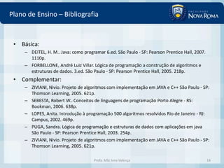 Plano de Ensino – Bibliografia


 • Básica:
     – DEITEL, H. M.. Java: como programar 6.ed. São Paulo - SP: Pearson Prentice Hall, 2007.
       1110p.
     – FORBELLONE, André Luiz Villar. Lógica de programação a construção de algoritmos e
       estruturas de dados. 3.ed. São Paulo - SP: Pearson Prentice Hall, 2005. 218p.
 • Complementar:
     – ZIVIANI, Nivio. Projeto de algoritmos com implementação em JAVA e C++ São Paulo - SP:
       Thomson Learning, 2005. 621p.
     – SEBESTA, Robert W.. Conceitos de linguagens de programação Porto Alegre - RS:
       Bookman, 2006. 638p.
     – LOPES, Anita. Introdução à programação 500 algoritmos resolvidos Rio de Janeiro - RJ:
       Campus, 2002. 469p.
     – PUGA, Sandra. Lógica de programação e estruturas de dados com aplicações em java
       São Paulo - SP: Pearson Prentice Hall, 2003. 254p.
     – ZIVIANI, Nivio. Projeto de algoritmos com implementação em JAVA e C++ São Paulo - SP:
       Thomson Learning, 2005. 621p.

                                      Profa. MSc Ivna Valença                                   14
 