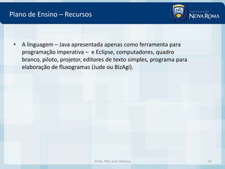 Plano de Ensino – Recursos


 • A linguagem – Java apresentada apenas como ferramenta para
   programação imperativa – e Eclipse, computadores, quadro
   branco, piloto, projetor, editores de texto simples, programa para
   elaboração de fluxogramas (Jude ou BizAgi).




                                Profa. MSc Ivna Valença                 15
 
