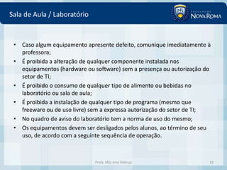 Sala de Aula / Laboratório


 • Caso algum equipamento apresente defeito, comunique imediatamente à
   professora;
 • É proibida a alteração de qualquer componente instalada nos
   equipamentos (hardware ou software) sem a presença ou autorização do
   setor de TI;
 • É proibido o consumo de qualquer tipo de alimento ou bebidas no
   laboratório ou sala de aula;
 • É proibida a instalação de qualquer tipo de programa (mesmo que
   freeware ou de uso livre) sem a expressa autorização do setor de TI;
 • No quadro de aviso do laboratório tem a norma de uso do mesmo;
 • Os equipamentos devem ser desligados pelos alunos, ao término de seu
   uso, de acordo com a seguinte sequência de operação.



                             Profa. MSc Ivna Valença                  19
 