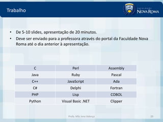 Trabalho


 • De 5-10 slides, apresentação de 20 minutos.
 • Deve ser enviado para a professora através do portal da Faculdade Nova
   Roma até o dia anterior à apresentação.




             C                     Perl                   Assembly
            Java                  Ruby                     Pascal
            C++                JavaScript                   Ada
             C#                  Delphi                   Fortran
            PHP                    Lisp                    COBOL
           Python           Visual Basic .NET              Clipper


                                Profa. MSc Ivna Valença                     20
 