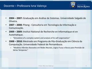 Docente – Professora Ivna Valença


 • 2004 – 2007: Graduação em Análise de Sistemas. Universidade Salgado de
   Oliveira.
 • 2007 – 2008: Pitang - Consultoria em Tecnologia da Informação e
   Comunicação.
 • 2009 – 2009: Institut National de Recherche en Informatique et en
   Automatique.
     – "Simulation of a complex system and analysis of its self-organization"
 • 2008 – 2010: Mestrado em Programa de Pós-Graduação em Ciência da
   Computação. Universidade Federal de Pernambuco.
     – “Modelos Híbridos Baseados em Redes Neurais, Lógica Fuzzy e Busca para Previsão de
       Séries Temporais.”




                                       Profa. MSc Ivna Valença                              3
 