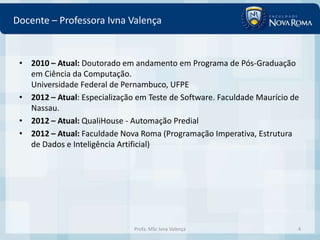 Docente – Professora Ivna Valença


 • 2010 – Atual: Doutorado em andamento em Programa de Pós-Graduação
   em Ciência da Computação.
   Universidade Federal de Pernambuco, UFPE
 • 2012 – Atual: Especialização em Teste de Software. Faculdade Maurício de
   Nassau.
 • 2012 – Atual: QualiHouse - Automação Predial
 • 2012 – Atual: Faculdade Nova Roma (Programação Imperativa, Estrutura
   de Dados e Inteligência Artificial)




                               Profa. MSc Ivna Valença                    4
 