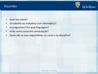 Discentes


 •   Qual seu nome?
 •   Já trabalha ou trabalhou com informática?
 •   Já programou? Em qual linguagem?
 •   Já fez outro curso em computação?
 •   Quais são as suas expectativas no curso e na disciplina?




                                 Profa. MSc Ivna Valença        5
 