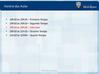 Horário das Aulas


 •   18h30 às 19h20 – Primeiro Tempo
 •   19h20 às 20h10 – Segundo Tempo
 •   20h10 às 20h20 – Intervalo
 •   20h20 às 21h10 – Terceiro Tempo
 •   21h10 às 22h00 – Quarto Tempo




                              Profa. MSc Ivna Valença   6
 