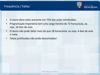 Frequência / Faltas


 • O aluno deve estar presente em 75% das aulas ministradas.
 • Programação Imperativa tem uma carga horária de 72 horas/aula, ou
   seja, 18 dias de aula.
 • O aluno não pode faltar mais do que 18 horas/aula, ou seja, 4 dias de aula
   e meia.
 • Faltas justificadas não serão descontadas!




                                Profa. MSc Ivna Valença                         7
 