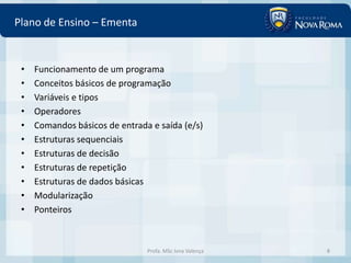 Plano de Ensino – Ementa


 •   Funcionamento de um programa
 •   Conceitos básicos de programação
 •   Variáveis e tipos
 •   Operadores
 •   Comandos básicos de entrada e saída (e/s)
 •   Estruturas sequenciais
 •   Estruturas de decisão
 •   Estruturas de repetição
 •   Estruturas de dados básicas
 •   Modularização
 •   Ponteiros



                                Profa. MSc Ivna Valença   8
 