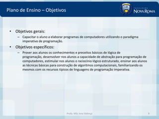 Plano de Ensino – Objetivos


 • Objetivos gerais:
     – Capacitar o aluno a elaborar programas de computadores utilizando o paradigma
       imperativo de programação.
 • Objetivos específicos:
     – Prover aos alunos os conhecimentos e preceitos básicos de lógica de
       programação, desenvolver nos alunos a capacidade de abstração para programação de
       computadores, estimular nos alunos o raciocínio lógico estruturado, ensinar aos alunos
       as técnicas básicas para construção de algoritmos computacionais, familiarizando os
       mesmos com os recursos típicos de linguagens de programação imperativa.




                                      Profa. MSc Ivna Valença                                   9
 