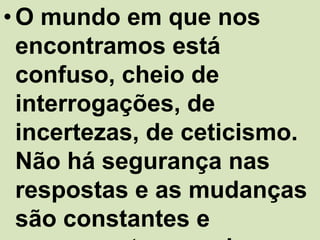 • O mundo em que nos
  encontramos está
  confuso, cheio de
  interrogações, de
  incertezas, de ceticismo.
  Não há segurança nas
  respostas e as mudanças
  são constantes e
 