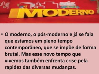 • O moderno, o pós-moderno e já se fala
  que estamos em pleno tempo
  contemporâneo, que se impõe de forma
  brutal. Mas esse novo tempo que
  vivemos também enfrenta crise pela
  rapidez das diversas mudanças.
 