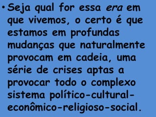 • Seja qual for essa era em
  que vivemos, o certo é que
  estamos em profundas
  mudanças que naturalmente
  provocam em cadeia, uma
  série de crises aptas a
  provocar todo o complexo
  sistema político-cultural-
  econômico-religioso-social.
 