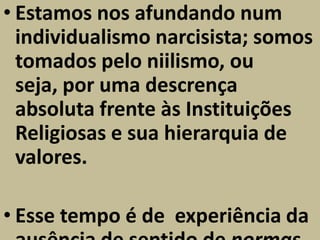 • Estamos nos afundando num
  individualismo narcisista; somos
  tomados pelo niilismo, ou
  seja, por uma descrença
  absoluta frente às Instituições
  Religiosas e sua hierarquia de
  valores.

• Esse tempo é de experiência da
 