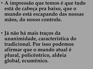 • A impressão que temos é que tudo
  está de cabeça pra baixo, que o
  mundo está escapando das nossas
  mãos, do nosso controle.

• Já não há mais traços da
  unanimidade, característica do
  tradicional. Por isso podemos
  afirmar que o mundo atual é
  plural, policêntrico, aldeia
  global, ecumênico.
 