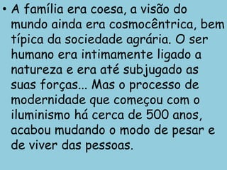 • A família era coesa, a visão do
  mundo ainda era cosmocêntrica, bem
  típica da sociedade agrária. O ser
  humano era intimamente ligado a
  natureza e era até subjugado as
  suas forças... Mas o processo de
  modernidade que começou com o
  iluminismo há cerca de 500 anos,
  acabou mudando o modo de pesar e
  de viver das pessoas.
 