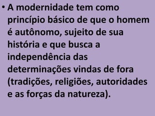 • A modernidade tem como
  princípio básico de que o homem
  é autônomo, sujeito de sua
  história e que busca a
  independência das
  determinações vindas de fora
  (tradições, religiões, autoridades
  e as forças da natureza).
 