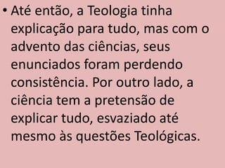 • Até então, a Teologia tinha
  explicação para tudo, mas com o
  advento das ciências, seus
  enunciados foram perdendo
  consistência. Por outro lado, a
  ciência tem a pretensão de
  explicar tudo, esvaziado até
  mesmo às questões Teológicas.
 
