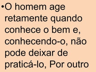 •O homem age
 retamente quando
 conhece o bem e,
 conhecendo-o, não
 pode deixar de
 praticá-lo, Por outro
 