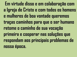 Em virtude disso e em colaboração com
a Igreja de Cristo e com todos os homens
e mulheres de boa vontade queremos
traças caminhos para que o ser humano
retome o caminho de sua vocação
primeira e cooperar nas soluções que
respondam aos principais problemas de
nossa época.
 