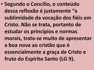 • Segundo o Concílio, o conteúdo
  dessa reflexão é justamente “a
  sublimidade da vocação dos fiéis em
  Cristo. Não se trata, portanto de
  estudar os princípios e normas
  morais, trata-se muito de apresentar
  a boa nova ao cristão que é
  essencialmente a graça de Cristo e
  fruto do Espírito Santo (LG 9).
 