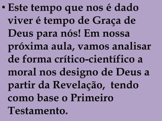 • Este tempo que nos é dado
  viver é tempo de Graça de
  Deus para nós! Em nossa
  próxima aula, vamos analisar
  de forma crítico-científico a
  moral nos designo de Deus a
  partir da Revelação, tendo
  como base o Primeiro
  Testamento.
 