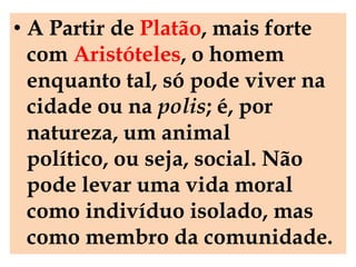 • A Partir de Platão, mais forte
  com Aristóteles, o homem
  enquanto tal, só pode viver na
  cidade ou na polis; é, por
  natureza, um animal
  político, ou seja, social. Não
  pode levar uma vida moral
  como indivíduo isolado, mas
  como membro da comunidade.
 