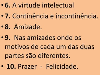 • 6. A virtude intelectual
• 7. Continência e incontinência.
• 8. Amizade.
• 9. Nas amizades onde os
  motivos de cada um das duas
  partes são diferentes.
• 10. Prazer - Felicidade.
 