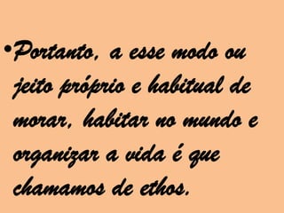 •Portanto, a esse modo ou
 jeito próprio e habitual de
 morar, habitar no mundo e
 organizar a vida é que
 chamamos de ethos.
 