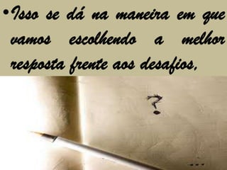 •Isso se dá na maneira em que
 vamos escolhendo a melhor
 resposta frente aos desafios,
 