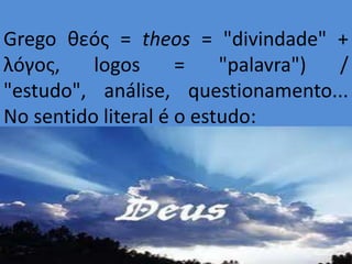 Grego θεóς = theos = "divindade" +
λóγος,    logos      =    "palavra") /
"estudo", análise, questionamento...
No sentido literal é o estudo:
 
