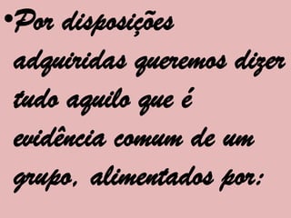 •Por disposições
 adquiridas queremos dizer
 tudo aquilo que é
 evidência comum de um
 grupo, alimentados por:
 