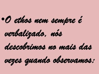 •O ethos nem sempre é
 verbalizado, nós
 descobrimos no mais das
 vezes quando observamos:
 