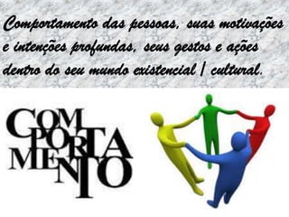 Comportamento das pessoas, suas motivações
e intenções profundas, seus gestos e ações
dentro do seu mundo existencial / cultural.
 