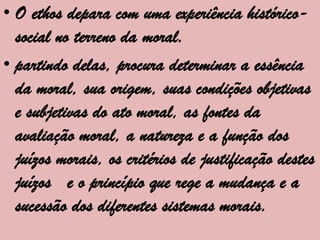 • O ethos depara com uma experiência histórico-
  social no terreno da moral.
• partindo delas, procura determinar a essência
  da moral, sua origem, suas condições objetivas
  e subjetivas do ato moral, as fontes da
  avaliação moral, a natureza e a função dos
  juízos morais, os critérios de justificação destes
  juízos e o princípio que rege a mudança e a
  sucessão dos diferentes sistemas morais.
 