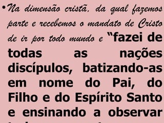 • Na dimensão cristã, da qual fazemos
  parte e recebemos o mandato de Cristo
  de ir por todo mundo e “fazei de
  todas           as         nações
  discípulos, batizando-as
  em nome do Pai, do
  Filho e do Espírito Santo
  e ensinando a observar
 