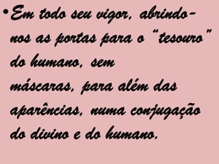•Em todo seu vigor, abrindo-
 nos as portas para o “tesouro”
 do humano, sem
 máscaras, para além das
 aparências, numa conjugação
 do divino e do humano.
 