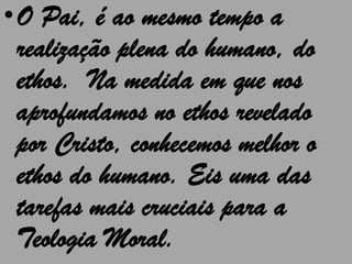 •O Pai, é ao mesmo tempo a
 realização plena do humano, do
 ethos. Na medida em que nos
 aprofundamos no ethos revelado
 por Cristo, conhecemos melhor o
 ethos do humano. Eis uma das
 tarefas mais cruciais para a
 Teologia Moral.
 