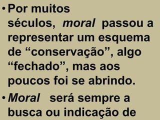 • Por muitos
  séculos, moral passou a
  representar um esquema
  de “conservação”, algo
  “fechado”, mas aos
  poucos foi se abrindo.
• Moral será sempre a
  busca ou indicação de
 