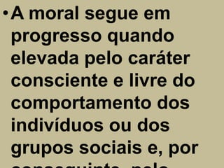 •A moral segue em
 progresso quando
 elevada pelo caráter
 consciente e livre do
 comportamento dos
 indivíduos ou dos
 grupos sociais e, por
 