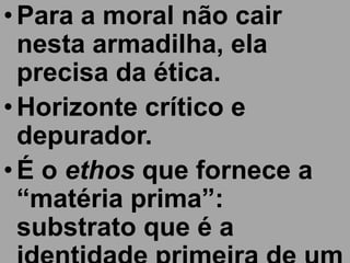 • Para a moral não cair
  nesta armadilha, ela
  precisa da ética.
• Horizonte crítico e
  depurador.
• É o ethos que fornece a
  “matéria prima”:
  substrato que é a
 