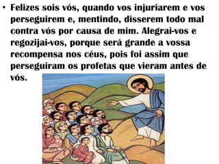 • Felizes sois vós, quando vos injuriarem e vos
  perseguirem e, mentindo, disserem todo mal
  contra vós por causa de mim. Alegrai-vos e
  regozijai-vos, porque será grande a vossa
  recompensa nos céus, pois foi assim que
  perseguiram os profetas que vieram antes de
  vós.
 