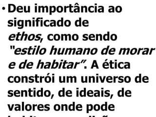 • Deu importância ao
  significado de
  ethos, como sendo
“estilo humano de morar
e de habitar”. A ética
constrói um universo de
sentido, de ideais, de
valores onde pode
 