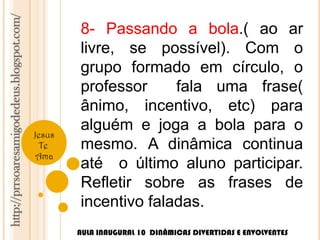 http://prrsoaresamigodedeus.blogspot.com/ 
Jesus 
Te 
Ama 
8- Passando a bola.( ao ar 
livre, se possível). Com o 
grupo formado em círculo, o 
professor fala uma frase( 
ânimo, incentivo, etc) para 
alguém e joga a bola para o 
mesmo. A dinâmica continua 
até o último aluno participar. 
Refletir sobre as frases de 
incentivo faladas. 
AULA INAUGURAL 10 DINÂMICAS DIVERTIDAS E ENVOLVENTES 
 