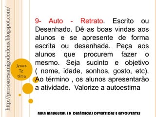 http://prrsoaresamigodedeus.blogspot.com/ 
Jesus 
Te 
Ama 
9- Auto - Retrato. Escrito ou 
Desenhado. Dê as boas vindas aos 
alunos e se apresente de forma 
escrita ou desenhada. Peça aos 
alunos que procurem fazer o 
mesmo. Seja sucinto e objetivo 
( nome, idade, sonhos, gosto, etc). 
Ao término , os alunos apresentarão 
a atividade. Valorize a autoestima 
AULA INAUGURAL 10 DINÂMICAS DIVERTIDAS E ENVOLVENTES 
 