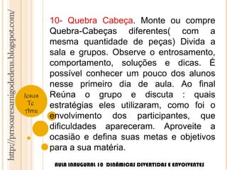 http://prrsoaresamigodedeus.blogspot.com/ 
Jesus 
Te 
Ama 
10- Quebra Cabeça. Monte ou compre 
Quebra-Cabeças diferentes( com a 
mesma quantidade de peças) Divida a 
sala e grupos. Observe o entrosamento, 
comportamento, soluções e dicas. É 
possível conhecer um pouco dos alunos 
nesse primeiro dia de aula. Ao final 
Reúna o grupo e discuta : quais 
estratégias eles utilizaram, como foi o 
envolvimento dos participantes, que 
dificuldades apareceram. Aproveite a 
ocasião e defina suas metas e objetivos 
para a sua matéria. 
AULA INAUGURAL 10 DINÂMICAS DIVERTIDAS E ENVOLVENTES 
 