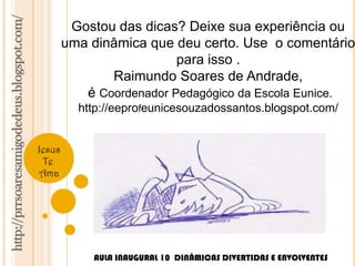 http://prrsoaresamigodedeus.blogspot.com/ 
Jesus 
Te 
Ama 
Gostou das dicas? Deixe sua experiência ou 
uma dinâmica que deu certo. Use o comentário 
para isso . 
Raimundo Soares de Andrade, 
é Coordenador Pedagógico da Escola Eunice. 
http://eeprofeunicesouzadossantos.blogspot.com/ 
AULA INAUGURAL 10 DINÂMICAS DIVERTIDAS E ENVOLVENTES 

