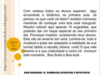 http://prrsoaresamigodedeus.blogspot.com/ 
Jesus 
Te 
Ama 
Com certeza todos os alunos esperam algo 
envolvente e dinâmico na primeira aula. Já 
pensou no que você vai fazer? existem inúmeras 
maneiras de começar uma boa aula inaugural. 
Resolvi colocar aqui apenas 10 sugestões, que 
poderão dar um toque especial ao seu primeiro 
dia. Provoque impacto. surpreenda seus alunos. 
Eles vão se amarrar em você. Lembre-se, tudo é 
mudável e pode ser adaptado à realidade da sua 
turma( idade) e escola( urbana, rural) O que vale 
mesmo é a sua criatividade e como irá conduzir 
este momento. Boa Sorte e Boa Aula . 
AULA INAUGURAL 10 DINÂMICAS DIVERTIDAS E ENVOLVENTES 
 