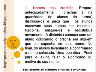 http://prrsoaresamigodedeus.blogspot.com/ 
Jesus 
Te 
Ama 
1- Nomes nos crachás. Prepare 
antecipadamente crachás ( na 
quantidade de alunos da turma) 
distribua-os e peça que os alunos 
escrevam seus nomes nos mesmos. 
Recolha, misture-os e redistribua 
novamente. A dinâmica começa com um 
aluno colocando o crachá em alguém 
que ele suponha ter esse nome. No 
final, os alunos levantarão e confirmarão 
o nome colocado. Uma boa dica : Pedir 
para o aluno falar o significado ou 
motivo do seu nome. 
AULA INAUGURAL 10 DINÂMICAS DIVERTIDAS E ENVOLVENTES 
 
