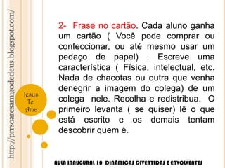 http://prrsoaresamigodedeus.blogspot.com/ 
Jesus 
Te 
Ama 
2- Frase no cartão. Cada aluno ganha 
um cartão ( Você pode comprar ou 
confeccionar, ou até mesmo usar um 
pedaço de papel) . Escreve uma 
característica ( Física, intelectual, etc. 
Nada de chacotas ou outra que venha 
denegrir a imagem do colega) de um 
colega nele. Recolha e redistribua. O 
primeiro levanta ( se quiser) lê o que 
está escrito e os demais tentam 
descobrir quem é. 
AULA INAUGURAL 10 DINÂMICAS DIVERTIDAS E ENVOLVENTES 
 