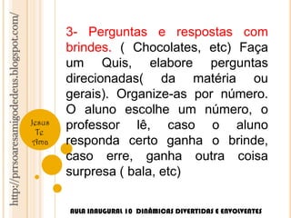 http://prrsoaresamigodedeus.blogspot.com/ 
Jesus 
Te 
Ama 
3- Perguntas e respostas com 
brindes. ( Chocolates, etc) Faça 
um Quis, elabore perguntas 
direcionadas( da matéria ou 
gerais). Organize-as por número. 
O aluno escolhe um número, o 
professor lê, caso o aluno 
responda certo ganha o brinde, 
caso erre, ganha outra coisa 
surpresa ( bala, etc) 
AULA INAUGURAL 10 DINÂMICAS DIVERTIDAS E ENVOLVENTES 
 